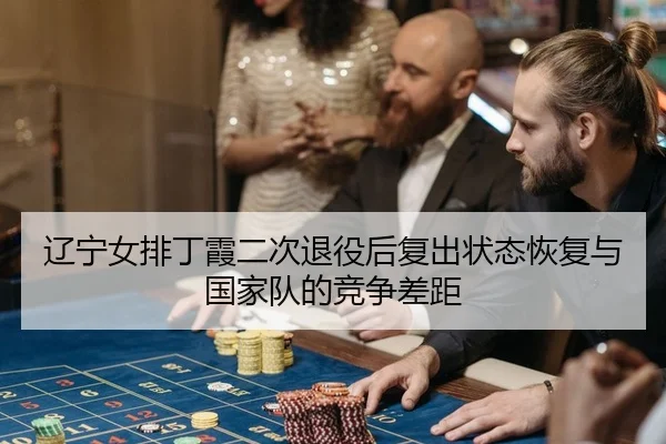 辽宁女排丁霞二次退役后复出状态恢复与国家队的竞争差距