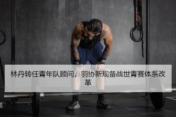 林丹转任青年队顾问，羽协新规备战世青赛体系改革