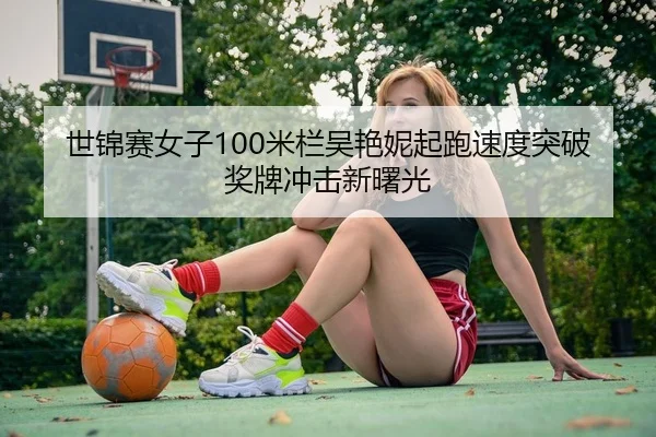 世锦赛女子100米栏吴艳妮起跑速度突破 奖牌冲击新曙光