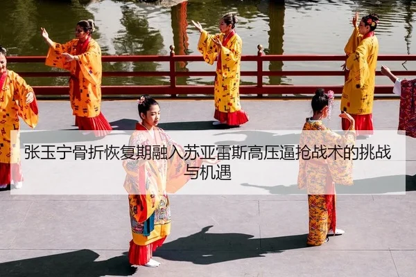 张玉宁骨折恢复期融入苏亚雷斯高压逼抢战术的挑战与机遇
